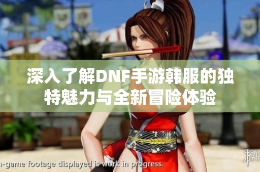 深入了解DNF手游韩服的独特魅力与全新冒险体验