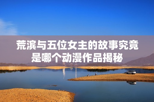 荒滨与五位女主的故事究竟是哪个动漫作品揭秘