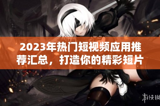 2023年热门短视频应用推荐汇总，打造你的精彩短片世界