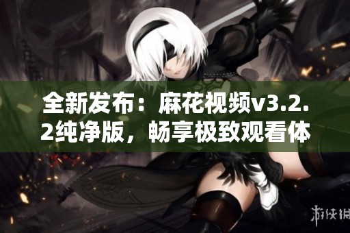 全新发布：麻花视频v3.2.2纯净版，畅享极致观看体验