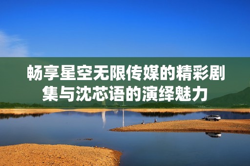 畅享星空无限传媒的精彩剧集与沈芯语的演绎魅力