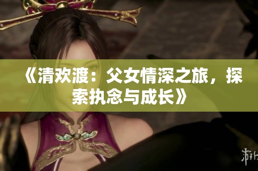 《清欢渡：父女情深之旅，探索执念与成长》