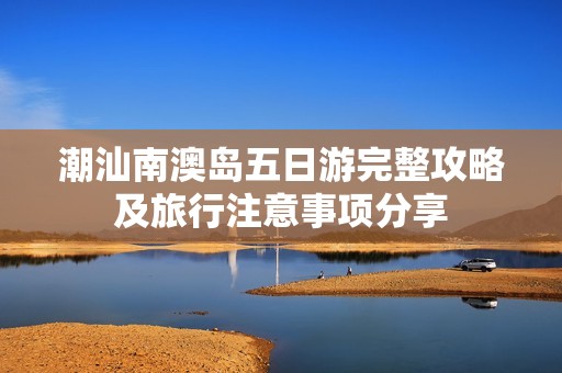 潮汕南澳岛五日游完整攻略及旅行注意事项分享