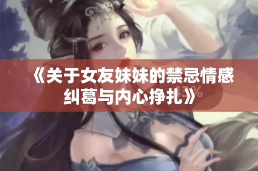 《关于女友妹妹的禁忌情感纠葛与内心挣扎》