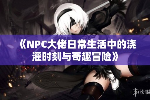 《NPC大佬日常生活中的浇灌时刻与奇趣冒险》