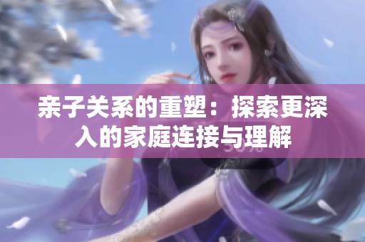 亲子关系的重塑：探索更深入的家庭连接与理解
