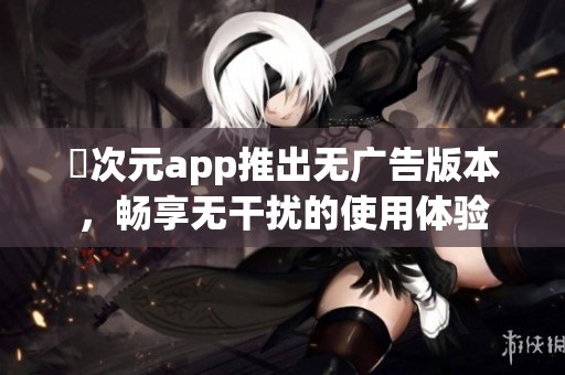 囧次元app推出无广告版本，畅享无干扰的使用体验