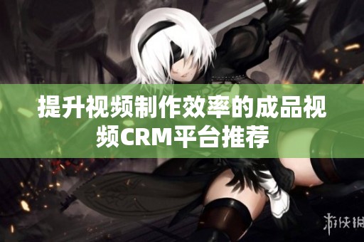 提升视频制作效率的成品视频CRM平台推荐