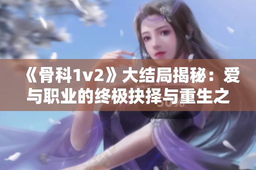 《骨科1v2》大结局揭秘：爱与职业的终极抉择与重生之路
