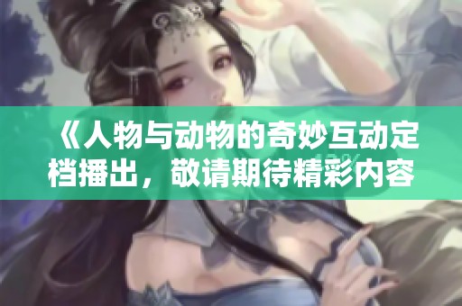《人物与动物的奇妙互动定档播出，敬请期待精彩内容》