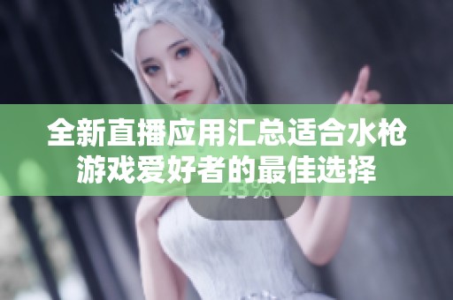 全新直播应用汇总适合水枪游戏爱好者的最佳选择