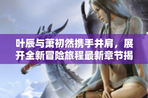 叶辰与萧初然携手并肩，展开全新冒险旅程最新章节揭秘