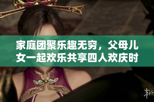 家庭团聚乐趣无穷，父母儿女一起欢乐共享四人欢庆时刻
