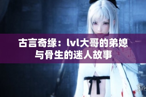 古言奇缘：lvl大哥的弟媳与骨生的迷人故事