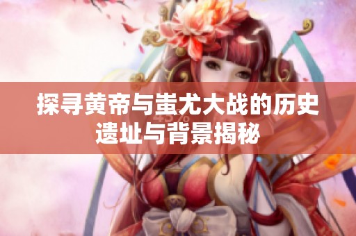 探寻黄帝与蚩尤大战的历史遗址与背景揭秘