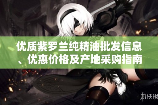 优质紫罗兰纯精油批发信息、优惠价格及产地采购指南