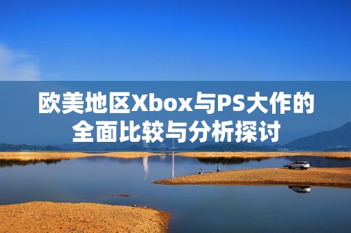 欧美地区Xbox与PS大作的全面比较与分析探讨