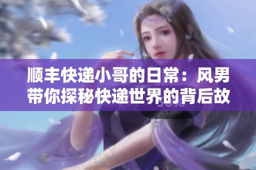 顺丰快递小哥的日常：风男带你探秘快递世界的背后故事