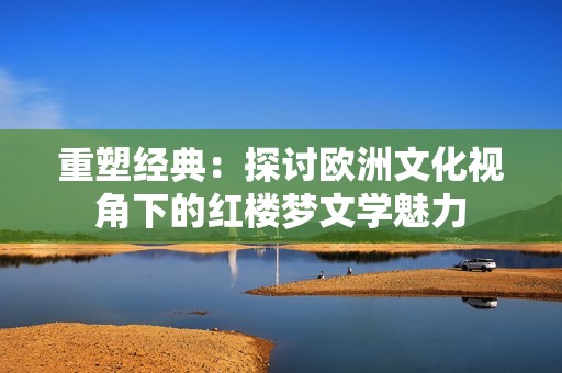 重塑经典：探讨欧洲文化视角下的红楼梦文学魅力