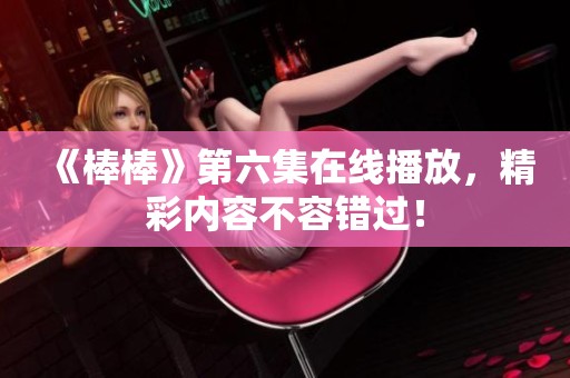 《棒棒》第六集在线播放，精彩内容不容错过！