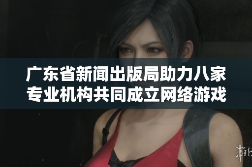 广东省新闻出版局助力八家专业机构共同成立网络游戏出版联盟