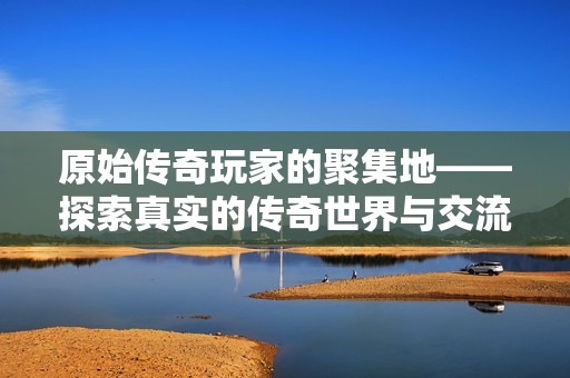 原始传奇玩家的聚集地——探索真实的传奇世界与交流平台