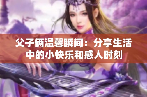 父子俩温馨瞬间：分享生活中的小快乐和感人时刻