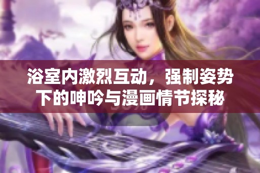 浴室内激烈互动，强制姿势下的呻吟与漫画情节探秘