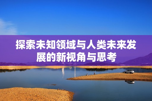 探索未知领域与人类未来发展的新视角与思考