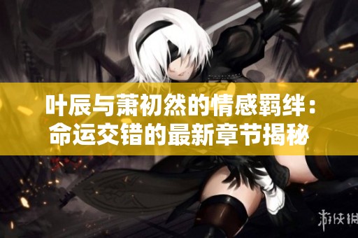 叶辰与萧初然的情感羁绊：命运交错的最新章节揭秘