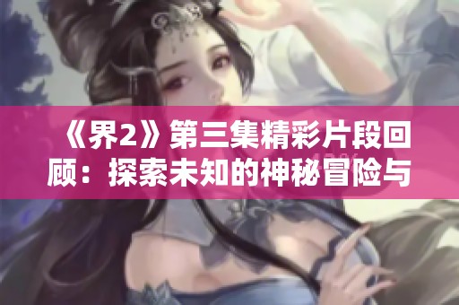 《界2》第三集精彩片段回顾：探索未知的神秘冒险与挑战