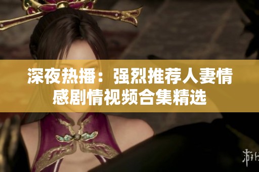 深夜热播：强烈推荐人妻情感剧情视频合集精选