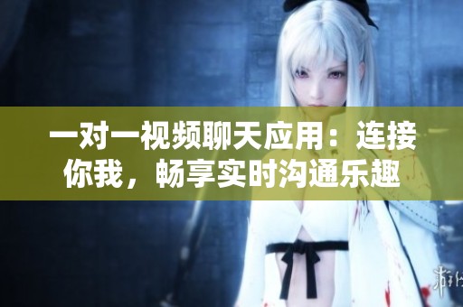 一对一视频聊天应用：连接你我，畅享实时沟通乐趣