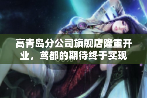 高青岛分公司旗舰店隆重开业，鸢都的期待终于实现