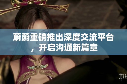 蔚蔚重磅推出深度交流平台，开启沟通新篇章