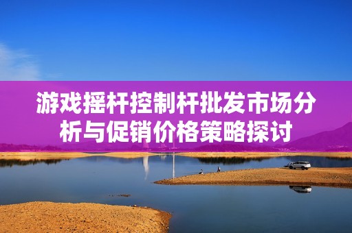 游戏摇杆控制杆批发市场分析与促销价格策略探讨