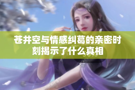 苍井空与情感纠葛的亲密时刻揭示了什么真相