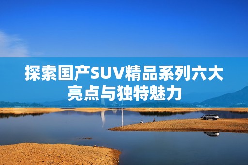 探索国产SUV精品系列六大亮点与独特魅力