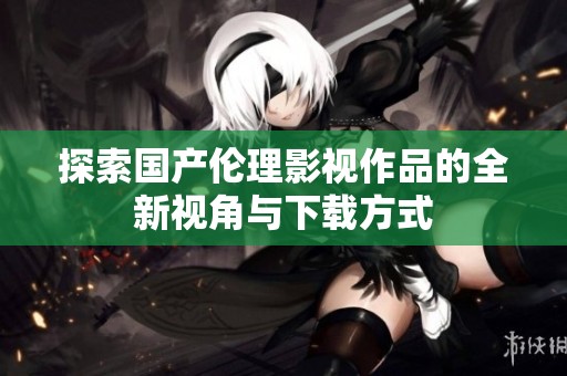 探索国产伦理影视作品的全新视角与下载方式