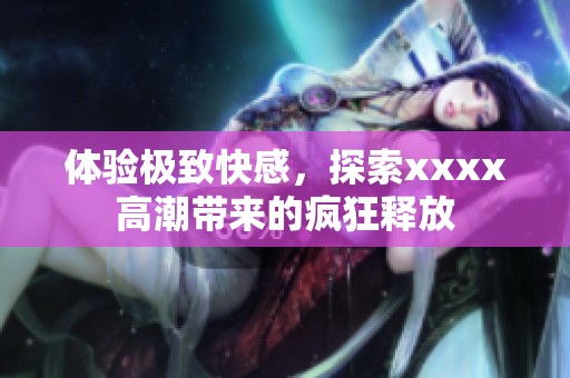 体验极致快感，探索xxxx高潮带来的疯狂释放
