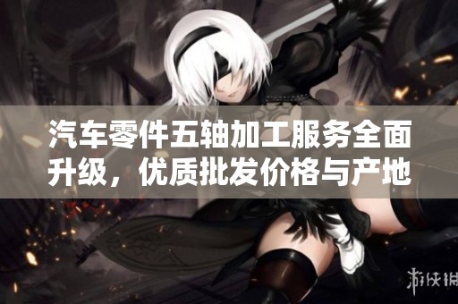 汽车零件五轴加工服务全面升级，优质批发价格与产地直供助力生产