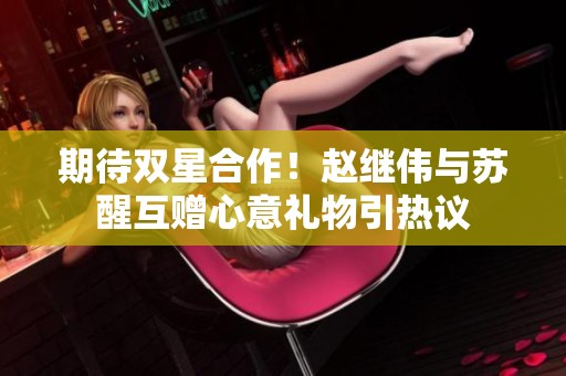期待双星合作！赵继伟与苏醒互赠心意礼物引热议