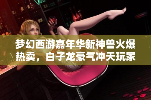 梦幻西游嘉年华新神兽火爆热卖，白子龙豪气冲天玩家神操作惊艳全场
