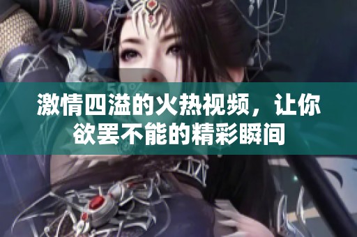 激情四溢的火热视频，让你欲罢不能的精彩瞬间