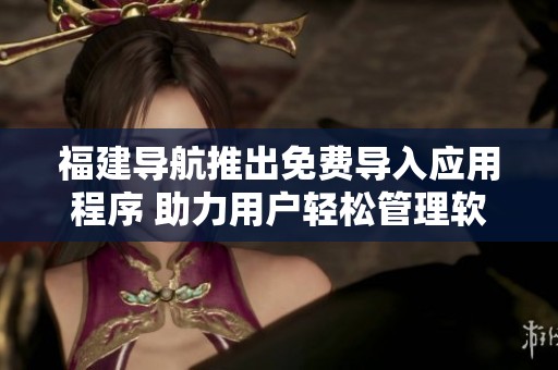 福建导航推出免费导入应用程序 助力用户轻松管理软件数据