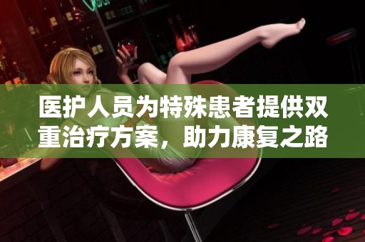 医护人员为特殊患者提供双重治疗方案，助力康复之路