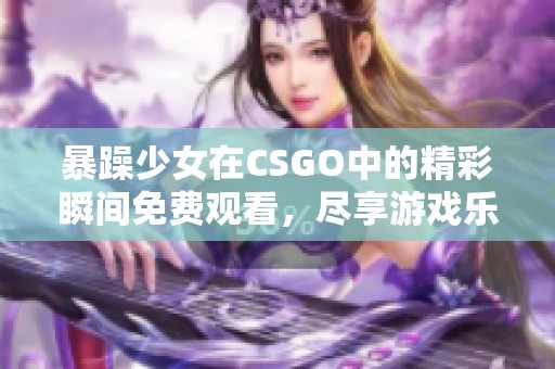 暴躁少女在CSGO中的精彩瞬间免费观看，尽享游戏乐趣
