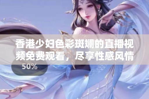 香港少妇色彩斑斓的直播视频免费观看，尽享性感风情