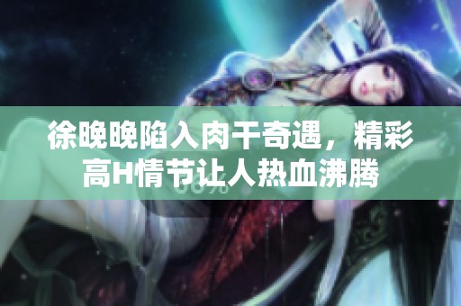 徐晚晚陷入肉干奇遇，精彩高H情节让人热血沸腾