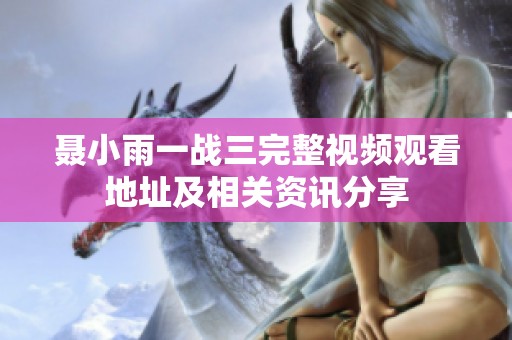 聂小雨一战三完整视频观看地址及相关资讯分享